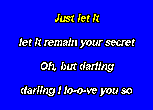 Just let it

let it remain your secret

Oh, but darling

darling I Io-o-ve you so