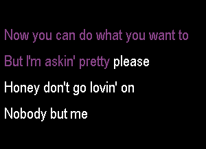 Now you can do what you want to
But I'm askin' pretty please

Honey don't go lovin' on

Nobody but me