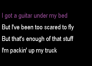 I got a guitar under my bed

But I've been too scared to fly
But that's enough of that stuff

I'm packin' up my truck