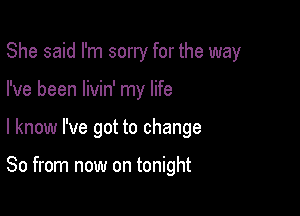 She said I'm sorry for the way
I've been Iivin' my life

I know I've got to change

So from now on tonight