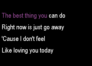 The best thing you can do
Right now is just go away

'Cause I don't feel

Like loving you today