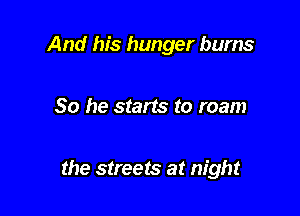 And his hunger bums

So he starts to roam

the streets at night