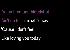 I'm so tired and bloodshot
Ain't no tellin' what I'd say

'Cause I don't feel

Like loving you today