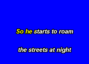So he starts to roam

the streets at night