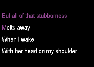 But all of that stubborness

Melts away
When I wake

With her head on my shoulder