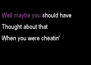 Well maybe you should have

Thought about that

When you were cheatin'