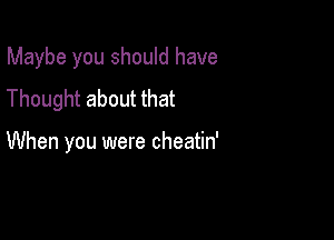 Maybe you should have

Thought about that

When you were cheatin'