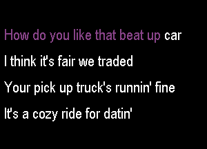 How do you like that beat up car
I think it's fair we traded

Your pick up truck's runnin' fine

It's a cozy ride for datin'