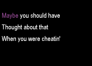 Maybe you should have

Thought about that

When you were cheatin'