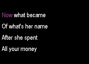 Now what became
Of what's her name

After she spent

All your money