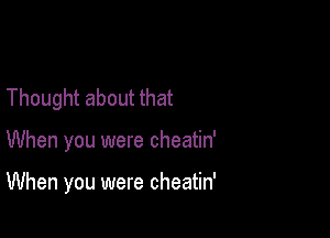 Thought about that

When you were cheatin'

When you were cheatin'