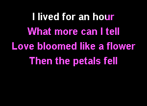 I lived for an hour
What more can I tell
Love bloomed like a flower

Then the petals fell