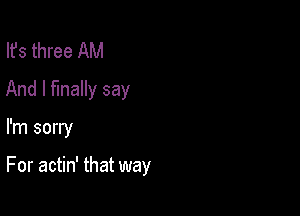 Ifs three AM
And I finally say

I'm sorry

For actin' that way