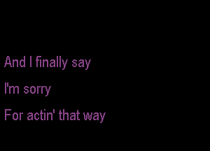 And I finally say

I'm sorry

For actin' that way