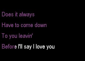 Does it always
Have to come down

To you leavin'

Before I'll say I love you