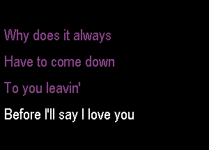 Why does it always
Have to come down

To you leavin'

Before I'll say I love you