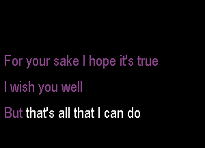 For your sake I hope ifs true

I wish you we
But that's all that I can do