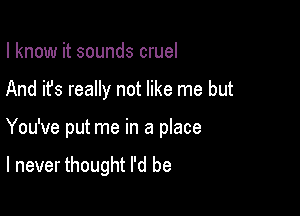 I know it sounds cruel

And it's really not like me but

You've put me in a place

I never thought I'd be