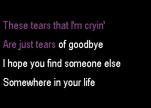 These tears that I'm cryin'

Are just tears of goodbye

I hope you fmd someone else

Somewhere in your life