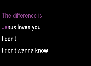 The difference is

Jesus loves you

I don't

I don't wanna know