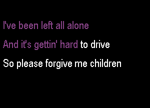 I've been left all alone

And it's gettin' hard to drive

So please forgive me children