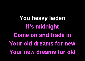 You heavy laiden
It's midnight

Come on and trade in
Your old dreams for new
Your new dreams for old