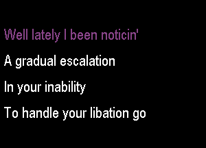 Well lately I been noticin'

A gradual escalation

In your inability

To handle your libation go