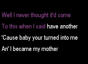 Well I never thought ifd come
To this when I said have another

'Cause baby your turned into me

An' I became my mother