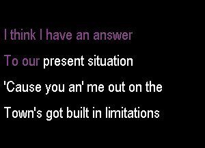 I think I have an answer
To our present situation

'Cause you an' me out on the

Town's got built in limitations