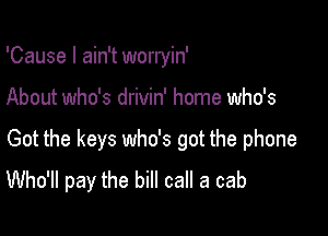 'Cause I ain't worryin'

About who's drivin' home who's

Got the keys who's got the phone
Who'll pay the bill call a cab