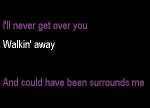 I'll never get over you

Walkin' away

And could have been surrounds me