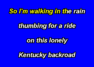 So I'm walking in the rain
thumbing for a ride

on this lonely

Kentucky backroad