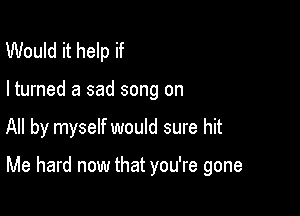 Would it help if

I turned a sad song on

All by myself would sure hit

Me hard now that you're gone