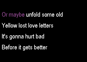 Or maybe unfold some old
Yellow lost love letters

lfs gonna hurt bad

Before it gets better