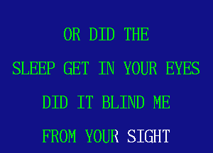 0R DID THE
SLEEP GET IN YOUR EYES
DID IT BLIND ME
FROM YOUR SIGHT