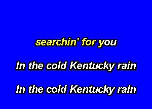searchin' for you

In the cold Kentucky rain

In the cold Kentucky rain