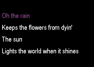 Oh the rain

Keeps the flowers from dyin'

The sun

Lights the world when it shines