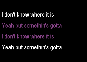 I don't know where it is
Yeah but somethin's gotta

I don't know where it is

Yeah but somethin's gotta