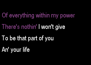 Of everything within my power

There's nothin' I won't give
To be that part of you

An' your life