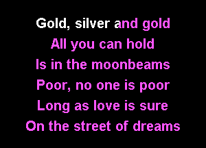 Gold, silver and gold
All you can hold

Is in the moonbeams

Poor, no one is poor

Long as love is sure

On the street of dreams I