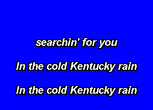 searchin' for you

In the cold Kentucky rain

In the cold Kentucky rain
