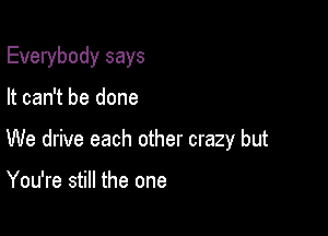 Everybody says

It can't be done

We drive each other crazy but

You're still the one