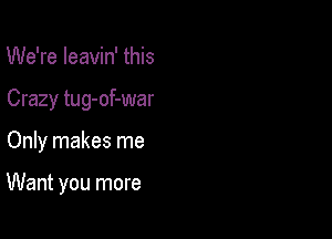 We're Ieavin' this

Crazy tug-of-war

Only makes me

Want you more