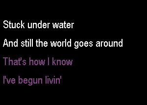 Stuck under water
And still the world goes around

Thafs how I know

I've begun livin'