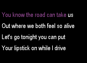 You know the road can take us

Out where we both feel so alive

Lefs go tonight you can put

Your lipstick on while I drive
