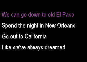 We can go down to old El Paso
Spend the night in New Orleans

Go out to California

Like we've always dreamed