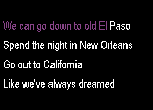 We can go down to old El Paso
Spend the night in New Orleans

Go out to California

Like we've always dreamed