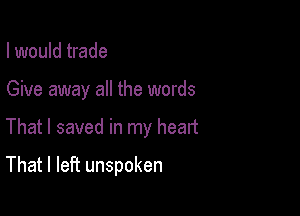 I would trade
Give away all the words

That I saved in my heart

That I left unspoken