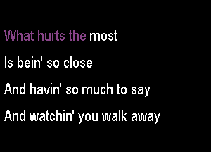 What hurts the most
Is bein' so close

And havin' so much to say

And watchin' you walk away