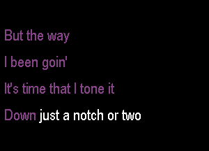 But the way
I been goin'

lfs time that l tone it

Down just a notch or two